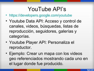 YouTube API’s
• https://developers.google.com/youtube
• Youtube Data API: Acceso y control de
  canales, videos, búsquedas, listas de
  reproducción, seguidores, galerías y
  categorías.
• Youtube Player API: Personaliza el
  reproductor.
• Ejemplo: Crear un mapa con los videos
  geo referenciados mostrando cada uno en
  el lugar donde fue producido.
 