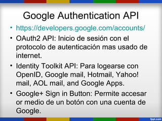 Google Authentication API
• https://developers.google.com/accounts/
• OAuth2 API: Inicio de sesión con el
  protocolo de autenticación mas usado de
  internet.
• Identity Toolkit API: Para logearse con
  OpenID, Google mail, Hotmail, Yahoo!
  mail, AOL mail, and Google Apps.
• Google+ Sign in Button: Permite accesar
  or medio de un botón con una cuenta de
  Google.
 