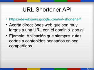 URL Shortener API
• https://developers.google.com/url-shortener/
• Acorta direcciónes web que son muy
  largas a una URL con el dominio goo.gl
• Ejemplo: Aplicación que siempre rutas
  cortas a contenidos pensados en ser
  compartidos.
 