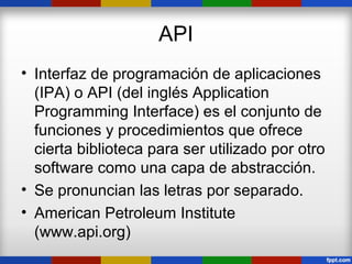 API
• Interfaz de programación de aplicaciones
  (IPA) o API (del inglés Application
  Programming Interface) es el conjunto de
  funciones y procedimientos que ofrece
  cierta biblioteca para ser utilizado por otro
  software como una capa de abstracción.
• Se pronuncian las letras por separado.
• American Petroleum Institute
  (www.api.org)
 