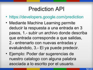 Prediction API
• https://developers.google.com/prediction
• Mediante Machine Learning permite
  deducir la respuesta a una entrada en 3
  pasos, 1.- subir un archivo donde describa
  que entrada corresponde a que salidas,
  2.- entrenarlo con nuevas entradas y
  evaluándolo, 3.- El ya puede predecir.
• Ejemplo: Poder dar sugerencias de
  nuestro catalogo con alguna palabra
  asociada a lo escrito por el usuario.
 
