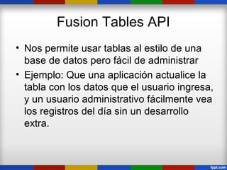 Fusion Tables API
• Nos permite usar tablas al estilo de una
  base de datos pero fácil de administrar
• Ejemplo: Que una aplicación actualice la
  tabla con los datos que el usuario ingresa,
  y un usuario administrativo fácilmente vea
  los registros del día sin un desarrollo
  extra.
 