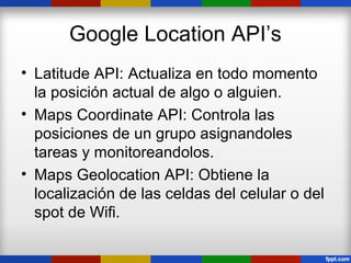 Google Location API’s
• Latitude API: Actualiza en todo momento
  la posición actual de algo o alguien.
• Maps Coordinate API: Controla las
  posiciones de un grupo asignandoles
  tareas y monitoreandolos.
• Maps Geolocation API: Obtiene la
  localización de las celdas del celular o del
  spot de Wifi.
 