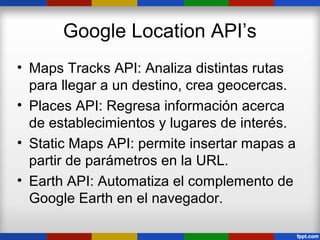 Google Location API’s
• Maps Tracks API: Analiza distintas rutas
  para llegar a un destino, crea geocercas.
• Places API: Regresa información acerca
  de establecimientos y lugares de interés.
• Static Maps API: permite insertar mapas a
  partir de parámetros en la URL.
• Earth API: Automatiza el complemento de
  Google Earth en el navegador.
 