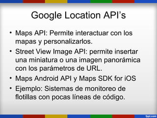 Google Location API’s
• Maps API: Permite interactuar con los
  mapas y personalizarlos.
• Street View Image API: permite insertar
  una miniatura o una imagen panorámica
  con los parámetros de URL.
• Maps Android API y Maps SDK for iOS
• Ejemplo: Sistemas de monitoreo de
  flotillas con pocas líneas de código.
 
