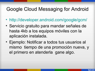 Google Cloud Messaging for Android

• http://developer.android.com/google/gcm/
• Servicio gratuito para mandar señales de
  hasta 4kb a los equipos móviles con la
  aplicación instalada.
• Ejemplo: Notificar a todos tus usuarios al
  mismo tiempo de una promoción nueva, y
  el primero en atenderla gane algo.
 