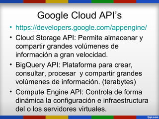 Google Cloud API’s
• https://developers.google.com/appengine/
• Cloud Storage API: Permite almacenar y
  compartir grandes volúmenes de
  información a gran velocidad.
• BigQuery API: Plataforma para crear,
  consultar, procesar y compartir grandes
  volúmenes de información. (terabytes)
• Compute Engine API: Controla de forma
  dinámica la configuración e infraestructura
  del o los servidores virtuales.
 