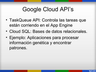 Google Cloud API’s
• TaskQueue API: Controla las tareas que
  están corriendo en el App Engine
• Cloud SQL: Bases de datos relacionales.
• Ejemplo: Aplicaciones para procesar
  información genética y encontrar
  patrones.
 