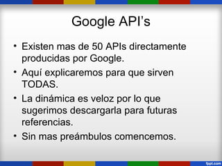 Google API’s
• Existen mas de 50 APIs directamente
  producidas por Google.
• Aquí explicaremos para que sirven
  TODAS.
• La dinámica es veloz por lo que
  sugerimos descargarla para futuras
  referencias.
• Sin mas preámbulos comencemos.
 