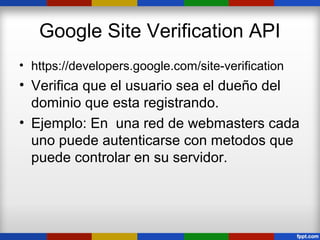 Google Site Verification API
• https://developers.google.com/site-verification
• Verifica que el usuario sea el dueño del
  dominio que esta registrando.
• Ejemplo: En una red de webmasters cada
  uno puede autenticarse con metodos que
  puede controlar en su servidor.
 