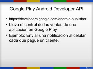 Google Play Android Developer API

• https://developers.google.com/android-publisher
• Lleva el control de las ventas de una
  aplicación en Google Play
• Ejemplo: Enviar una notificación al celular
  cada que pague un cliente.
 
