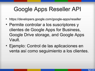 Google Apps Reseller API
• https://developers.google.com/google-apps/reseller
• Permite controlar a los suscriptores y
  clientes de Google Apps for Business,
  Google Drive storage, and Google Apps
  Vault.
• Ejemplo: Control de las aplicaciones en
  venta así como seguimiento a los clientes.
 