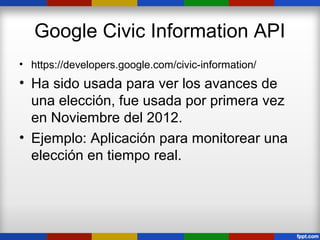Google Civic Information API
• https://developers.google.com/civic-information/
• Ha sido usada para ver los avances de
  una elección, fue usada por primera vez
  en Noviembre del 2012.
• Ejemplo: Aplicación para monitorear una
  elección en tiempo real.
 