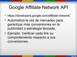 Google Affiliate Network API
• https://developers.google.com/affiliate-network/
• Automatiza la red de mercadeo para
  garantizar mas conversiones en la
  publicidad o estrategia lanzada.
• Ejemplo: Verificar cada link su
  comportamiento respecto a sus
  conversiones.
 