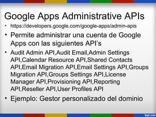 Google Apps Administrative APIs
• https://developers.google.com/google-apps/admin-apis
• Permite administrar una cuenta de Google
  Apps con las siguientes API’s
• Audit Admin API,Audit Email,Admin Settings
  API,Calendar Resource API,Shared Contacts
  API,Email Migration API,Email Settings API,Groups
  Migration API,Groups Settings API,License
  Manager API,Provisioning API,Reporting
  API,Reseller API,User Profiles API
• Ejemplo: Gestor personalizado del dominio
 