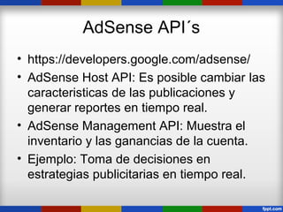 AdSense API´s
• https://developers.google.com/adsense/
• AdSense Host API: Es posible cambiar las
  caracteristicas de las publicaciones y
  generar reportes en tiempo real.
• AdSense Management API: Muestra el
  inventario y las ganancias de la cuenta.
• Ejemplo: Toma de decisiones en
  estrategias publicitarias en tiempo real.
 