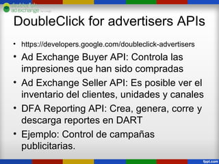 DoubleClick for advertisers APIs
• https://developers.google.com/doubleclick-advertisers
• Ad Exchange Buyer API: Controla las
  impresiones que han sido compradas
• Ad Exchange Seller API: Es posible ver el
  inventario del clientes, unidades y canales
• DFA Reporting API: Crea, genera, corre y
  descarga reportes en DART
• Ejemplo: Control de campañas
  publicitarias.
 