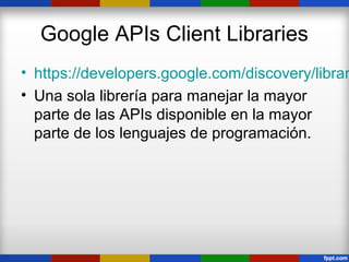 Google APIs Client Libraries
• https://developers.google.com/discovery/librar
• Una sola librería para manejar la mayor
  parte de las APIs disponible en la mayor
  parte de los lenguajes de programación.
 