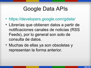 Google Data APIs
• https://developers.google.com/gdata/
• Librerías que obtienen datos a partir de
  notificaciones canales de noticias (RSS
  Feeds), por lo general son solo de
  consulta de datos.
• Muchas de ellas ya son obsoletas y
  representan la forma anterior.
 