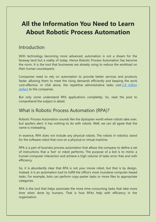 All the Information You Need to Learn
About Robotic Process Automation
Introduction
With technology becoming more advanced, automation is not a dream for the
faraway land but a reality of today. Hence Robotic Process Automation has become
the norm. It is the tool that businesses are already using to reduce the workload on
their human counterparts.
Companies need to rely on automation to provide better services and products
faster, allowing them to meet the rising demands efficiently and keeping the work
cost-effective. In USA alone, the repetitive administrative tasks cost 2.8 trillion
dollars to the companies.
But only some understand RPA applications completely. So, read the post to
comprehend the subject in detail.
What is Robotic Process Automation (RPA)?
Robotic Process Automation sounds like the dystopian world where robots take over,
but spoilers alert, it has nothing to do with robots. Well, we can all agree that the
name is misleading.
In essence, RPA does not include any physical robots. The robots in robotics stand
for the software robot that runs on a physical or virtual machine.
RPA is a part of business process automation that allows the company to define a set
of instructions that a 'bot' or robot performs. The purpose of a bot is to mimic a
human-computer interaction and achieve a high volume of tasks error-free and with
efficiency.
So, it is abundantly clear that RPA is not your movie robot, but that is by design.
Instead, it is an automation tool to fulfill the office's most mundane computer-based
tasks. For example, bots can perform copy-paster tasks or move files to appropriate
categories.
RPA is the tool that helps automate the more time-consuming tasks that take more
time when done by humans. That is how RPAs help with efficiency in the
organization.
 