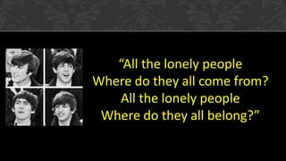 “All the lonely people
Where do they all come from?
All the lonely people
Where do they all belong?”

 