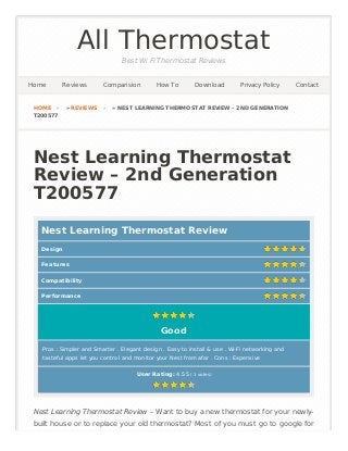 All Thermostat
Best Wi Fi Thermostat Reviews
Nest Learning Thermostat
Review – 2nd Generation
T200577
Nest Learning Thermostat Review
User Rating: 4.55 ( 1 votes)
Nest Learning Thermostat Review – Want to buy a new thermostat for your newly-
built house or to replace your old thermostat? Most of you must go to google for
HOME › » REVIEWS › » NEST LEARNING THERMOSTAT REVIEW – 2ND GENERATION
T200577
Home Reviews Comparision How To Download Privacy Policy Contact
Pros : Simpler and Smarter . Elegant design . Easy to install & use . Wi-Fi networking and
tasteful apps let you control and monitor your Nest from afar . Cons : Expensive
Good
Design
Features
Compatibility
Performance
 