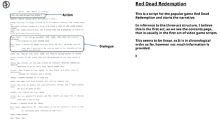 Action
Dialogue
Red Dead Redemption
This is a script for the popular game Red Dead
Redemption and starts the narrative.
In reference to the three-act structure, I believe
this is the first act, as we see the contents page,
that is usually in the first act of video game scripts.
This seems to be linear, as It is in chronological
order so far, however not much information is
provided.
I
 