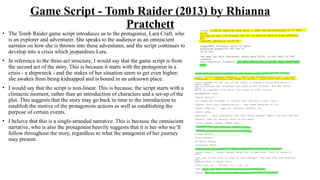 Game Script - Tomb Raider (2013) by Rhianna
Pratchett
• The Tomb Raider game script introduces us to the protagonist, Lara Craft, who
is an explorer and adventurer. She speaks to the audience as an omniscient
narrator on how she is thrown into these adventures, and the script continues to
develop into a crisis which jeopardises Lara.
• In reference to the three-act structure, I would say that the game script is from
the second act of the story. This is because it starts with the protagonist in a
crisis - a shipwreck - and the stakes of her situation seem to get even higher:
she awakes from being kidnapped and is bound in an unknown place.
• I would say that the script is non-linear. This is because, the script starts with a
climactic moment, rather than an introduction of characters and a set-up of the
plot. This suggests that the story may go back in time to the introduction to
establish the motive of the protagonists actions as well as establishing the
purpose of certain events.
• I believe that this is a single-stranded narrative. This is because the omniscient
narrative, who is also the protagonist heavily suggests that it is her who we’ll
follow throughout the story, regardless to what the antagonist of her journey
may present.
 