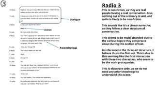 Radio 3
This is non-fiction, as they are real
people having a real conversation. Also,
nothing out of the ordinary is said, and
radio is likely to be non-fiction.
This sounds like it’s a Linear narrative,
as they follow a clear structure of
conversation.
This seems to be multi-stranded due to
the various topics they conversate
about during this section of text.
In reference to the three act structure, I
believe this is the first act. This is due to
this seeming like the first interaction
with these two characters, who seem to
be the main protagonists.
This is elaborate code, as we do not
need any prior knowledge to
understand this scene.
Parenthetical
Action
Dialogue
 