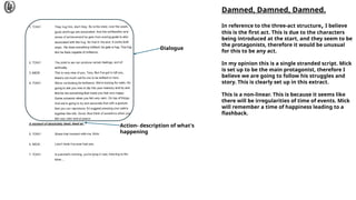 Action- description of what's
happening
Damned, Damned, Damned.
In reference to the three-act structure, I believe
this is the first act. This is due to the characters
being introduced at the start, and they seem to be
the protagonists, therefore it would be unusual
for this to be any act.
In my opinion this is a single stranded script. Mick
is set up to be the main protagonist, therefore I
believe we are going to follow his struggles and
story. This is clearly set up in this extract.
This is a non-linear. This is because it seems like
there will be irregularities of time of events. Mick
will remember a time of happiness leading to a
flashback.
Dialogue
 