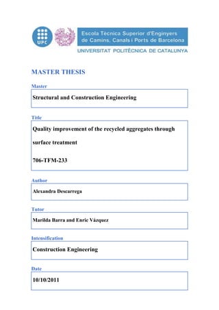 MASTER THESIS
Master
Structural and Construction Engineering
Title
Quality improvement of the recycled aggregates through
surface treatment
706-TFM-233
Author
Alexandra Descarrega
Tutor
Marilda Barra and Enric Vázquez
Intensification
Construction Engineering
Date
10/10/2011
 
