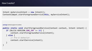 How it works?
Intent myServiceIntent = new Intent();
ContextCompat.startForegroundService(this, myServiceIntent);
package android.support.v4.content;
public static void startForegroundService(Context context, Intent intent) {
if (Build.VERSION.SDK_INT >= 26) {
context.startForegroundService(intent);
} else {
// Pre-O behavior.
context.startService(intent);
}
}
 
