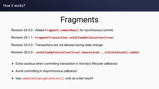 How it works?
Fragments
● Extra cautious when committing transaction in Activity’s lifecycle callbacks!
● Avoid committing in Asynchronous callbacks!
● Use commitAllowingStateLoss() only as a last resort!
Revision 24.0.0 - Added Fragment.commitNow() for synchronous commit.
Revision 25.1.1 - FragmentTransaction.setAllowOptimization(true)
Revision 25.4.0 - Transactions are not allowed during state change.
Revision 26.0.0 - setAllowOptimization(true):deprecated , isStateSaved():added.
 