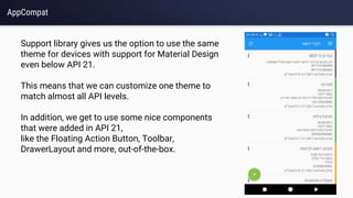 AppCompat
Support library gives us the option to use the same
theme for devices with support for Material Design
even below API 21.
This means that we can customize one theme to
match almost all API levels.
In addition, we get to use some nice components
that were added in API 21,
like the Floating Action Button, Toolbar,
DrawerLayout and more, out-of-the-box.
 
