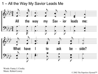 1 – All the Way My Savior Leads Me 1. All the way my Savior leads me: What have I to ask beside? Can I doubt His tender mercy, Who through life has been my Guide? Heavenly peace, divinest comfort, Here by faith in Him to dwell! For I know, whatever befall me, Jesus doeth all things well; For I know, whatever befall me, Jesus do-eth all things well. Words: Fanny J. Crosby Music: Robert Lowry © 2002 The Paperless Hymnal™ 