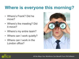 •  Where’s Frank? Did he
move?
•  Where’s the meeting? Did
it move?
•  Where’s my entire team?
•  Where can I work quietly?
•  Where can I work in the
London office?
All the Ways Your Workforce Can Benefit From FM Software
Where is everyone this morning?
 