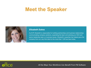 Meet the Speaker
Elizabeth Dukes
All the Ways Your Workforce Can Benefit From FM Software
As EVP, Elizabeth is responsible for building partnerships and business relationships,
communicating company solutions, expanding the team and advising our CEO and
senior leadership team on business issues. Elizabeth’s expertise has helped grow the
company from our very first client to the more than 1,200 we have today.
 