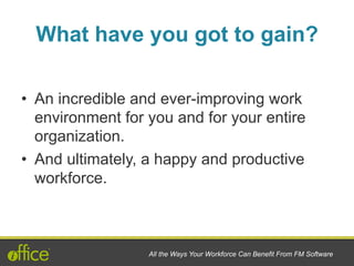 What have you got to gain?
•  An incredible and ever-improving work
environment for you and for your entire
organization.
•  And ultimately, a happy and productive
workforce.
All the Ways Your Workforce Can Benefit From FM Software
 