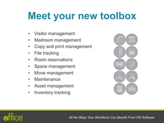 Meet your new toolbox
All the Ways Your Workforce Can Benefit From FM Software
•  Visitor management
•  Mailroom management
•  Copy and print management
•  File tracking
•  Room reservations
•  Space management
•  Move management
•  Maintenance
•  Asset management
•  Inventory tracking
 