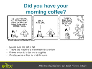 •  Makes sure the pot is full
•  Tracks the machine’s maintenance schedule
•  Knows when to order more supplies
•  Creates work orders for maintenance
Did you have your
morning coffee?
All the Ways Your Workforce Can Benefit From FM Software
 