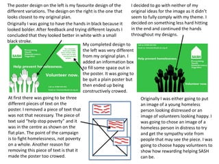 The poster design on the left is my favourite design of the
I decided to go with neither of my
different variations. The design on the right is the one that
original ideas for the image as it didn’t
looks closest to my original plan.
seem to fully comply with my theme. I
decided on something less hard hitting
Originally I was going to have the hands in black because it
in the end and continued the hands
looked bolder. After feedback and trying different layouts I
throughout my designs.
concluded that they looked better in white with a small
black stroke.
My completed design to
the left was very different
from my original plan. I
added an information box
to fill some space out in
the poster. It was going to
be quit a plain poster but
then ended up being
constructively crowed.
At first there was going to be three
Originally I was either going to put
different pieces of text on the
an image of a young homeless
poster. I removed a piece of text that
person looking distressed or an
was not that necessary. The piece of
image of volunteers looking happy. I
text said “help stop poverty” and it
was going to chose an image of a
was in the centre as shown on the
homeless person in distress to try
flat plan. The point of the campaign
and get the sympathy vote from
is to fight homelessness, not poverty
people that may see the piece. I was
on a whole. Another reason for
going to choose happy volunteers to
removing this piece of text is that it
show how rewarding helping SASH
made the poster too crowed.
can be.

 