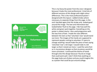 This is my favourite poster from the ones I designed
because it looks the most professional. I tried lots of
different versions of this design with slight colour
differences. This is the most professional poster I
designed with this layout. I added strokes where
necessary, to separate things from the page. In the
end I decided again that the stroke only looked good
around the image. The text and information box
looked better flush to the page. I like how well the
white and green work together. Everything on the
poster is stated clearly. I also used progression with
the two lines of text. I made the sizes different
between the text so that ‘volunteer now’ would stand
out more. The images of the hands are supposed to
represent people rushing to volunteer. If I were to
change anything I would make the piece of text saying
‘volunteer now’ a bit larger. I would make it a bit
larger so that it stood out more. I used the same font
as in my previous designs so that my pieces would be
more consistent. I continued the theme of hands
through onto this design because I found an image
that could work well. I don’t think that anything on
the page looks out of place and you could imagine this
as a poster that could be put around college.

 