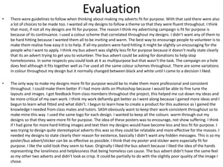 Evaluation
•

There were guidelines to follow when thinking about making my adverts fit for purpose. With that said there were also
a lot of choices to be made too. I wanted all my designs to follow a theme so that they were fluent throughout. I think
that most, if not all my designs are fit for purpose. The reason I think my advertising campaign is fit for purpose is
because of its continuance. I used a colour scheme that correlated throughout my designs. I didn’t want any of them to
be hard hitting because I wanted them all to be inviting and warm. The best way to encourage people to volunteer is to
make them realise how easy it is to help. If all my posters were hard hitting it might be slightly un encouraging for the
people who I want to apply. I think my bus advert was slightly less fit for purpose because it doesn’t really state clearly
that its an advert trying to get you to volunteer. The bus advert could be asking for donations to help stop
homelessness. In some respects you could look at it as multipurpose but that wasn’t the task. The campaign on a hole
does feel although it fits together well as I’ve used all the same colour schemes throughout. There are some variations
in colour throughout my design but it normally changed between black and white until I came to a decision I liked.

•

The only way to make my designs more fit for purpose would be to make them more professional and consistent
throughout. I could make them better if I had more skills on Photoshop because I would be able to fine tune the
layouts and images. I got feedback from class members throughout the project, this helped me cut down my ideas and
be more critical of my own work. I think my work defiantly got better as I went along because I gained more ideas and I
begun to learn what fitted and what didn’t. I begun to learn how to create a product for this audience as I gained the
knowledge I needed from class mates and tutors. SASH obviously want to keep their work consistent throughout so to
make mine this way I used the same logo for each design. I wanted to keep all the colours warm through out my
designs so that they were more fit for purpose. The idea of these posters was to encourage, not show suffering. I think
if I had gone for more hard hitting images and text then my designs would have become less and less fit for purpose. I
was trying to design quite stereotypical adverts this was so they could be relatable and more effective for the masses. I
needed my designs to state clearly their reason for existence, basically I didn’t want any hidden messages. This is so my
poster/bus advert/sticker can be as effective as possible. I think that my poster and sticker were especially fit for
purpose. I like the solid look they seem to have. Originally I liked the bus advert because I liked the idea of the hands
representing the loneliness and helplessness that being homeless can cause. The bus advert didn’t have the same feel
as my other two adverts and didn’t look as crisp. It could be partially to do with the slightly poor quality of the image I
chose.

 
