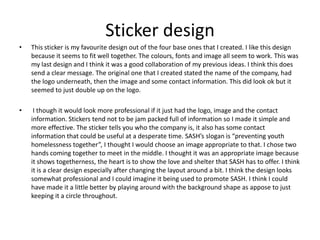 Sticker design
•

This sticker is my favourite design out of the four base ones that I created. I like this design
because it seems to fit well together. The colours, fonts and image all seem to work. This was
my last design and I think it was a good collaboration of my previous ideas. I think this does
send a clear message. The original one that I created stated the name of the company, had
the logo underneath, then the image and some contact information. This did look ok but it
seemed to just double up on the logo.

•

I though it would look more professional if it just had the logo, image and the contact
information. Stickers tend not to be jam packed full of information so I made it simple and
more effective. The sticker tells you who the company is, it also has some contact
information that could be useful at a desperate time. SASH’s slogan is “preventing youth
homelessness together”, I thought I would choose an image appropriate to that. I chose two
hands coming together to meet in the middle. I thought it was an appropriate image because
it shows togetherness, the heart is to show the love and shelter that SASH has to offer. I think
it is a clear design especially after changing the layout around a bit. I think the design looks
somewhat professional and I could imagine it being used to promote SASH. I think I could
have made it a little better by playing around with the background shape as appose to just
keeping it a circle throughout.

 