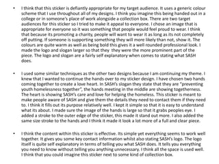 •

I think that this sticker is defiantly appropriate for my target audience. It uses a generic colour
scheme that I use throughout all of my designs. I think you imagine this being handed out in a
college or in someone's place of work alongside a collection box. There are two target
audiences for this sticker so I tried to make it appeal to everyone. I chose an image that is
appropriate for everyone so it was something that people would feel proud to wear. I think
that because its promoting a charity, people will want to wear it as long as its not completely
off putting. If someone is supporting something they will more likely than not, show it. The
colours are quite warm as well as being bold this gives it a well rounded professional look. I
made the logo and slogan larger so that they they were the more prominent part of the
piece. The logo and slogan are a fairly self explanatory when comes to stating what SASH
does.

•

I used some similar techniques as the other two designs because I am continuing my theme. I
knew that I wanted to continue the hands over to my sticker design. I have chosen two hands
coming together to create a love heart. In SASH’s slogan they state that they are “preventing
youth homelessness together”, the hands meeting in the middle are showing togetherness.
The heart is showing SASH’s care and love for helping the homeless. This sticker is meant to
make people aware of SASH and give them the details they need to contact them if they need
to. I think it fills out its purpose relatively well. I kept it simple so that it is easy to understand
what its about. I made sure the image of the hands is large so that it grabs peoples eye. I
added a stroke to the outer edge of the sticker, this made it stand out more. I also added the
same size stroke to the hands and I think it made it look a lot more of a full and clear piece.

•

I think the content within this sticker is effective. Its simple yet everything seems to work well
together. It gives you some key contact information whilst also stating SASH’s logo. The logo
itself is quite self explanatory in terms of telling you what SASH does. It tells you everything
you need to know without telling you anything unnecessary. I think all the space is used well.
I think that you could imagine this sticker next to some kind of collection box.

 