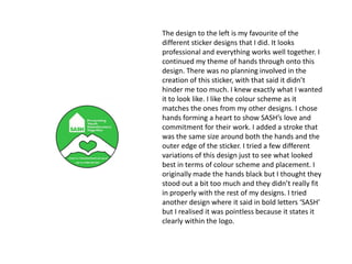 The design to the left is my favourite of the
different sticker designs that I did. It looks
professional and everything works well together. I
continued my theme of hands through onto this
design. There was no planning involved in the
creation of this sticker, with that said it didn’t
hinder me too much. I knew exactly what I wanted
it to look like. I like the colour scheme as it
matches the ones from my other designs. I chose
hands forming a heart to show SASH’s love and
commitment for their work. I added a stroke that
was the same size around both the hands and the
outer edge of the sticker. I tried a few different
variations of this design just to see what looked
best in terms of colour scheme and placement. I
originally made the hands black but I thought they
stood out a bit too much and they didn’t really fit
in properly with the rest of my designs. I tried
another design where it said in bold letters ‘SASH’
but I realised it was pointless because it states it
clearly within the logo.

 