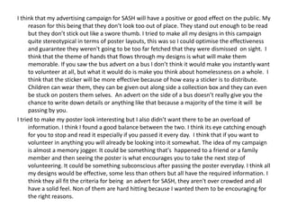 I think that my advertising campaign for SASH will have a positive or good effect on the public. My
reason for this being that they don’t look too out of place. They stand out enough to be read
but they don’t stick out like a swore thumb. I tried to make all my designs in this campaign
quite stereotypical in terms of poster layouts, this was so I could optimise the effectiveness
and guarantee they weren't going to be too far fetched that they were dismissed on sight. I
think that the theme of hands that flows through my designs is what will make them
memorable. If you saw the bus advert on a bus I don’t think it would make you instantly want
to volunteer at all, but what it would do is make you think about homelessness on a whole. I
think that the sticker will be more effective because of how easy a sticker is to distribute.
Children can wear them, they can be given out along side a collection box and they can even
be stuck on posters them selves. An advert on the side of a bus doesn’t really give you the
chance to write down details or anything like that because a majority of the time it will be
passing by you.
I tried to make my poster look interesting but I also didn’t want there to be an overload of
information. I think I found a good balance between the two. I think its eye catching enough
for you to stop and read it especially if you passed it every day. I think that if you want to
volunteer in anything you will already be looking into it somewhat. The idea of my campaign
is almost a memory jogger. It could be something that's happened to a friend or a family
member and then seeing the poster is what encourages you to take the next step of
volunteering. It could be something subconscious after passing the poster everyday. I think all
my designs would be effective, some less than others but all have the required information. I
think they all fit the criteria for being an advert for SASH, they aren't over crowded and all
have a solid feel. Non of them are hard hitting because I wanted them to be encouraging for
the right reasons.

 
