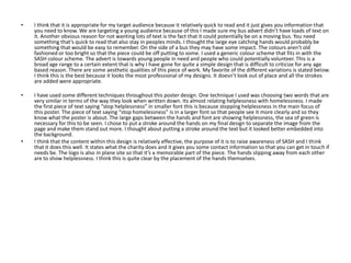 •

I think that it is appropriate for my target audience because it relatively quick to read and it just gives you information that
you need to know. We are targeting a young audience because of this I made sure my bus advert didn’t have loads of text on
it. Another obvious reason for not wanting lots of text is the fact that it could potentially be on a moving bus. You need
something that’s quick to read that also stay in peoples minds. I thought the large eye catching hands would probably be
something that would be easy to remember. On the side of a bus they may have some impact. The colours aren’t old
fashioned or too bright so that the piece could be off putting to some. I used a generic colour scheme that fits in with the
SASH colour scheme. The advert is towards young people in need and people who could potentially volunteer. This is a
broad age range to a certain extent that is why I have gone for quite a simple design that is difficult to criticize for any age
based reason. There are some aesthetic qualities of this piece of work. My favorite of the different variations is stated below.
I think this is the best because it looks the most professional of my designs. It doesn’t look out of place and all the strokes
are added were appropriate.

•

I have used some different techniques throughout this poster design. One technique I used was choosing two words that are
very similar in terms of the way they look when written down. Its almost relating helplessness with homelessness. I made
the first piece of text saying “stop helplessness” in smaller font this is because stopping helplessness in the main focus of
this poster. The piece of text saying “stop homelessness” is in a larger font so that people see it more clearly and so they
know what the poster is about. The large gaps between the hands and font are showing helplessness, the sea of green is
necessary for this to be seen. I chose to put a stroke around the hands on my final design to separate the image from the
page and make them stand out more. I thought about putting a stroke around the text but it looked better embedded into
the background.
I think that the content within this design is relatively effective, the purpose of it is to raise awareness of SASH and I think
that it does this well. It states what the charity does and it gives you some contact information so that you can get in touch if
needs be. The logo is also in plane site so that it’s a memorable part of the piece. The hands slipping away from each other
are to show helplessness. I think this is quite clear by the placement of the hands themselves.

•

 