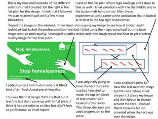 This is my final and favourite of the different
variations that I created. On the right is the
flat plan for this design. I think that I followed
my plan relatively well with a few minor
alterations.

I said on the flat plan where logo could go and I stuck to
that as well. I tried variations with it in the middle and in
the bottom left hand corner. After these
experimentations I came to the conclusion that it looked
at its best in the top right hand corner.

I found the image on the internet. I then tried roto-scoping my image to see how it looked and it
looked ok but lacked the professionalism I wanted. I tried using the magic wand tool but the base
image was too poor quality. I managed to add a stroke and then magic wand tool that to get a better
quality image for the final piece.

I added contact information where it fitted
best after I had placed everything else.
This was the first design that I created but it
was the last that I came up with in flat plans. I
think it has potential as an idea but didn’t look
as professional as I had hoped.

I was originally going to

I was originally going to
have the text the same have the text over my image
size but I decided to
but this was before I had
make the top left piece chosen it. I chose my image
of text smaller so it
and then begun to change
looked further away.
around the text. I realised
This shows distance and that it looked a bit too
adds progression to the crowded when the text was
piece.
over the image.

 