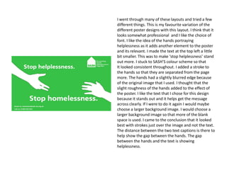I went through many of these layouts and tried a few
different things. This is my favourite variation of the
different poster designs with this layout. I think that it
looks somewhat professional and I like the choice of
font. I like the idea of the hands portraying
helplessness as it adds another element to the poster
and its relevant. I made the text at the top left a little
bit smaller. This was to make ‘stop helplessness’ stand
out more. I stuck to SASH’S colour scheme so that
It looked consistent throughout. I added a stroke to
the hands so that they are separated from the page
more. The hands had a slightly blurred edge because
of the original image that I used. I thought that the
slight roughness of the hands added to the effect of
the poster. I like the text that I chose for this design
because it stands out and it helps get the message
across clearly. If I were to do it again I would maybe
choose a larger background image. I would choose a
larger background image so that more of the blank
space is used. I came to the conclusion that it looked
best with strokes just over the image and not the text.
The distance between the two text captions is there to
help show the gap between the hands. The gap
between the hands and the text is showing
helplessness.

 